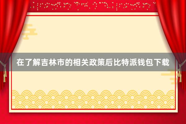 在了解吉林市的相关政策后比特派钱包下载