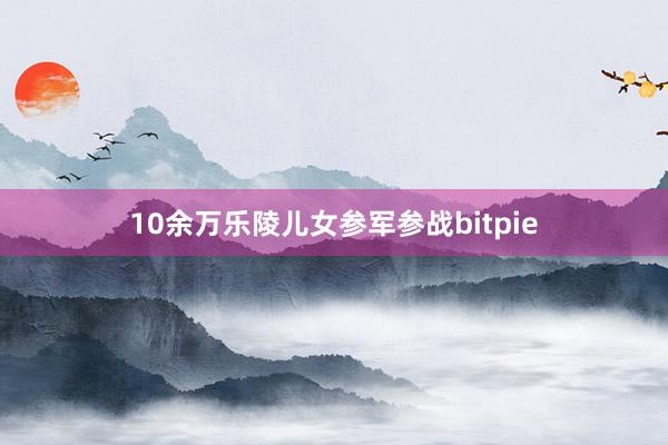 10余万乐陵儿女参军参战bitpie