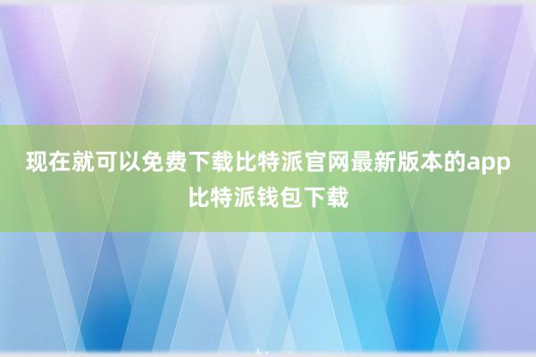 现在就可以免费下载比特派官网最新版本的app比特派钱包下载