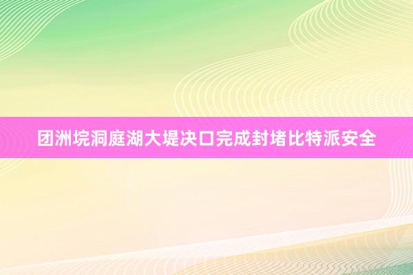 团洲垸洞庭湖大堤决口完成封堵比特派安全