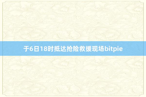 于6日18时抵达抢险救援现场bitpie