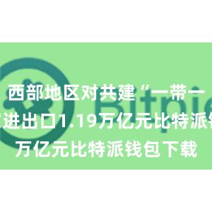 西部地区对共建“一带一路”国家进出口1.19万亿元比特派钱包下载