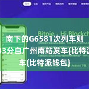 南下的G6581次列车则于9时43分自广州南站发车{比特派钱包}